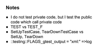Notes
● I do not test private code, but I test the public
code which call private code
● TEST vs TEST_F
● SetUpTestCase, TearDownTestCase vs
SetUp, TearDown
● ::testing::FLAGS_gtest_output = "xml:" =>log
 