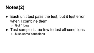 Notes(2)
● Each unit test pass the test, but it test error
when I combine them
○ Got 1 bug
● Test sample is too few to test all conditions
○ Miss some conditions
 
