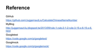 Reference
GitHub
https://github.com/JuggernautLiu/CalculateChineseNameNumber
MyBlog
http://juggernaut-liu.blogspot.tw/2013/09/rule-1-rule-2-1-2-rule-3-15-x-6-15-x-6.
html
Googletest
https://code.google.com/p/googletest/
Googlmock
https://code.google.com/p/googlemock/
 