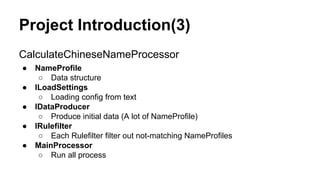Project Introduction(3)
CalculateChineseNameProcessor
● NameProfile
○ Data structure
● ILoadSettings
○ Loading config from text
● IDataProducer
○ Produce initial data (A lot of NameProfile)
● IRulefilter
○ Each Rulefilter filter out not-matching NameProfiles
● MainProcessor
○ Run all process
 