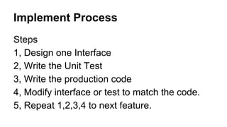 Implement Process
Steps
1, Design one Interface
2, Write the Unit Test
3, Write the production code
4, Modify interface or test to match the code.
5, Repeat 1,2,3,4 to next feature.
 