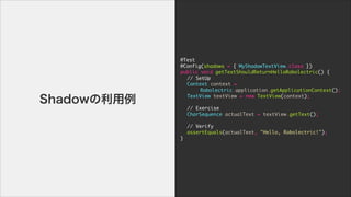 @Test

@Config(shadows	 =	 {	 MyShadowTextView.class	 })

public	 void	 getTextShouldReturnHelloRobolectric()	 {

	  //	 SetUp

	  Context	 context	 =

	  	  	  Robolectric.application.getApplicationContext();

	  TextView	 textView	 =	 new	 TextView(context);

	  

	  //	 Exercise

	  CharSequence	 actualText	 =	 textView.getText();

	  	  

	  //	 Verify

	  assertEquals(actualText,	 "Hello,	 Robolectric!");

}
Shadow
 