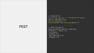 //	 ƥȥ`

List<String>	 devices	 =	 new	 ArrayList<String>();

devices.add("Nexus	 5");

devices.add("Nexus	 7");

assertThat(devices).contains("Nexus	 4");

!
!
//	 `å`

java.lang.AssertionError:	 expecting:

<['Nexus	 5',	 'Nexus	 7']>

	 to	 contain:

<['Neuxus	 4']>

	 but	 could	 not	 find:

<['Neuxus	 4']>
FEST
 