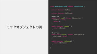 class	 MockInputStream	 extends	 InputStream	 {

!
	  private	 boolean	 mIsRead;

	 	 	 	 	 

	  private	 boolean	 mIsClosed;

!
	  @Override

	  public	 int	 read()	 throws	 IOException	 {

	  	  mIsRead	 =	 true;

	  	  return	 0;

	  }

!
	  public	 boolean	 isRead()	 {

	  	  return	 mIsRead;

	  }

!
	  @Override

	  public	 void	 close()	 throws	 IOException	 {

	  	  mIsClosed	 =	 true;

	  }

!
	  public	 boolean	 isClosed()	 {

	  	  return	 mIsClosed;

	  }

!
}
å֥Ȥ
 