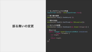 褤Ή
//	 å֥Ȥ

InputStream	 mocked	 =	 mock(InputStream.class);

!
//	 ꂎΉ

when(mocked.read()).thenReturn(-1);

!
//	 ͳ

when(mocked.read()).thenThrow(new	 IOException());

!
//	 åΉ

when(mocked.read()).thenAnswer(new	 Answer<Integer>()	 {

!
	  @Override

	  public	 Integer	 answer(InvocationOnMock	 invocation)

	  	  	  	  	  throws	 Throwable	 {

	  	  int	 length;

	  	  ...

	  	  return	 length;

	  }

});
 