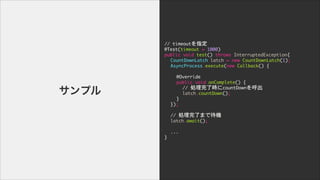 //	 timeoutָ

@Test(timeout	 =	 1000)

public	 void	 test()	 throws	 InterruptedException{

	  CountDownLatch	 latch	 =	 new	 CountDownLatch(1);

	  AsyncProcess.execute(new	 Callback()	 {

	  	  	  

	  	  @Override

	  	  public	 void	 onComplete()	 {

	  	  	  //	 I˕rcountDown

	  	  	  latch.countDown();

	  	  }

	  });

!
	  //	 IˤޤǴC

	  latch.await();

!
	  ...

}
ץ
 
