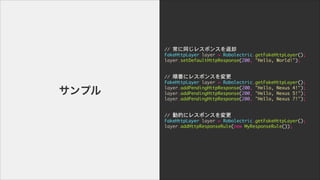//	 ͬ쥹ݥ󥹤ȴ

FakeHttpLayer	 layer	 =	 Robolectric.getFakeHttpLayer();

layer.setDefaultHttpResponse(200,	 "Hello,	 World!");

!
!
//	 혷˥쥹ݥ󥹤

FakeHttpLayer	 layer	 =	 Robolectric.getFakeHttpLayer();

layer.addPendingHttpResponse(200,	 "Hello,	 Nexus	 4!");

layer.addPendingHttpResponse(200,	 "Hello,	 Nexus	 5!");

layer.addPendingHttpResponse(200,	 "Hello,	 Nexus	 7!");

!
!
//	 ӵĤ˥쥹ݥ󥹤

FakeHttpLayer	 layer	 =	 Robolectric.getFakeHttpLayer();

layer.addHttpResponseRule(new	 MyResponseRule());

ץ
 