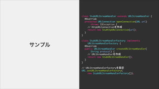 class	 StubURLStreamHandler	 extends	 URLStreamHandler	 {

	  @Override

	  protected	 URLConnection	 openConnection(URL	 url)

	  	  	  throws	 IOException	 {

	  	  //	 HttpURLConnection

	  	  return	 new	 StuHttpURLConnection(url);

	  }

}

!
class	 StubURLStreamHandlerFactory	 implements	 

	  	  URLStreamHandlerFactory	 {

	  @Override

	  public	 URLStreamHandler	 createURLStreamHandler(

	  	  	  String	 protocol)	 {

	  	  //	 URLStreamHandler

	  	  return	 new	 StubURLStreamHandler();

	  }

}

!
//	 URLStreamHandlerFactoryO

URL.setURLStreamHandlerFactory(

	  	  new	 StubURLStreamHandlerFactory());
ץ
 
