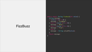 public	 static	 String	 fizzbuzz(int	 value)	 {

	  String	 message;

	  if	 (value	 %	 15	 ==	 0)	 {

	  	  message	 =	 "FizzBuzz";

	  }	 else	 if	 (value	 %	 5	 ==	 0)	 {

	  	  message	 =	 "Buzz";

	  }	 else	 if	 (value	 %	 3	 ==	 0)	 {

	  	  message	 =	 "Fizz";

	  }	 else	 {

	  	  message	 =	 String.valueOf(value);

	  }

	  return	 message;

}
FizzBuzz
 