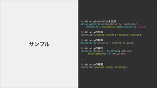 //	 ActivityController

ActivityController<MainActivity>	 controller	 =	 

	  	  Robolectric.buildActivity(MainActivity.class);

!
//	 Activity

controller.create().start().resume().visible();

!
//	 Activityȡ

MainActivity	 activity	 =	 controller.get();

	  

//	 Activityβ

TextView	 textView	 =	 (TextView)	 activity

	  	  .findViewById(R.id.text_view);

	  

...

!
//	 ActivityƗ

controller.pause().stop().destroy();
ץ
 