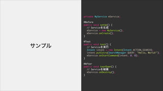 private	 MyService	 mService;

!
@Before

public	 void	 setUp()	 {

	  //	 Service

	  mService	 =	 new	 MyService();

	  mService.onCreate();

}

	  

@Test

public	 void	 test()	 {

	  //	 Serviceg

	  Intent	 intent	 =	 new	 Intent(Intent.ACTION_SEARCH);

	  intent.putExtra(SearchManager.QUERY,	 "Hello,	 World!");

	  mService.onStartCommand(intent,	 0,	 0);

}

!
@After

public	 void	 tearDown()	 {

	  //	 ServiceƗ

	  mService.onDestroy();

}
ץ
 