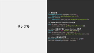 //	 ǰI

ShadowApplication	 shadowApplication	 =	 

	  	  Robolectric.getShadowApplication();

Context	 context	 =	 

	  	  Robolectric.application.getApplicationContext();

	  	  

//	 hgBroadcastReceiverȡ

List<Wrapper>	 registered	 =	 

	  	  shadowApplication.getRegisteredReceivers();

	  	  

//	 IntentԓBroadcastReceiverȡ

Intent	 intent	 =	 new	 Intent("MY_ACTION");

List<BroadcastReceiver>	 receivers	 =	 

	  	  shadowApplication.getReceiversForIntent(intent);

	  	  

//	 IntentMƵĤ

BroadcastReceiver	 receiver	 =	 receivers.get(0);

receiver.onReceive(context,	 intent);
ץ
 