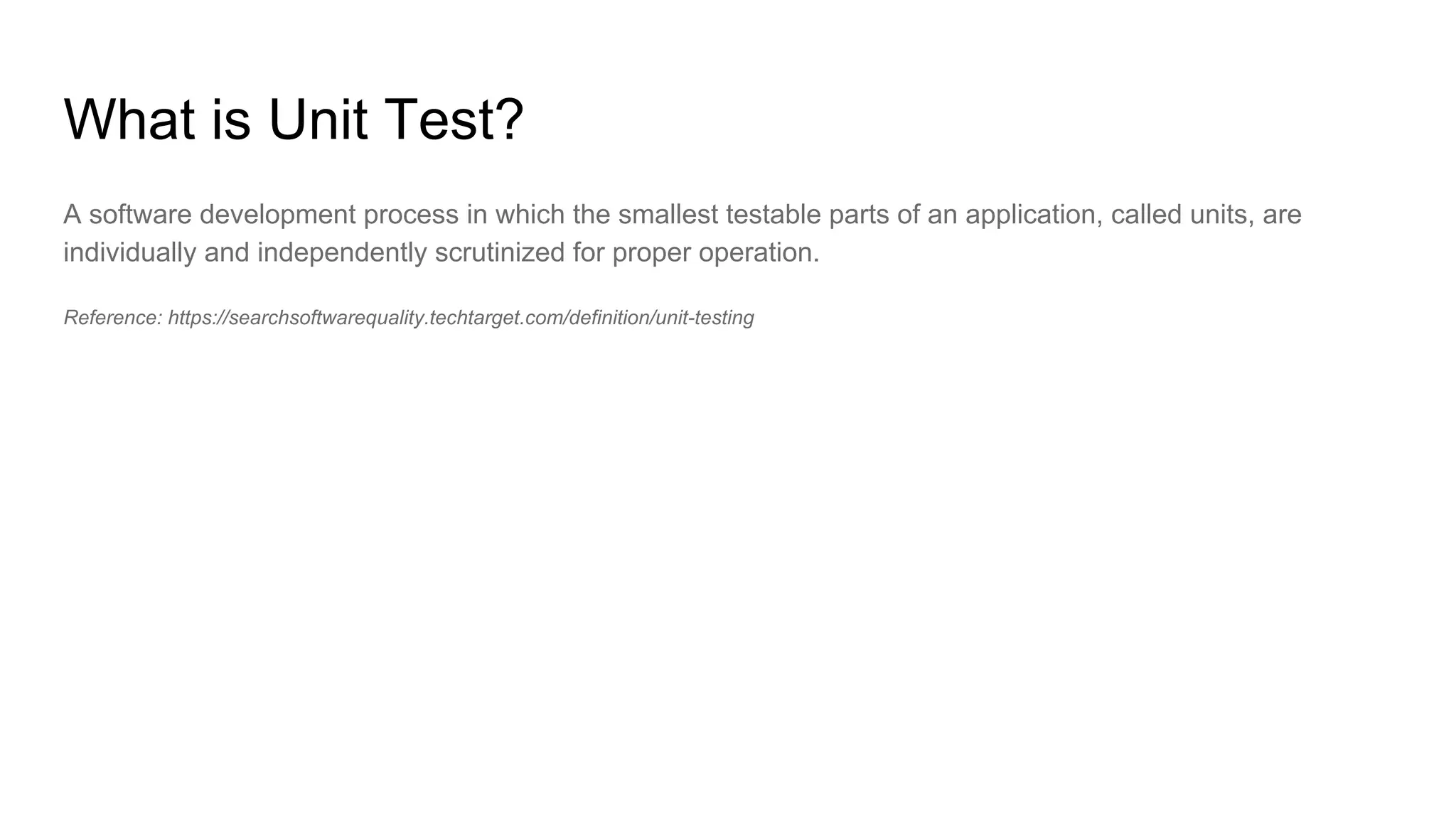 What is Unit Test?
A software development process in which the smallest testable parts of an application, called units, are
individually and independently scrutinized for proper operation.
Reference: https://searchsoftwarequality.techtarget.com/definition/unit-testing