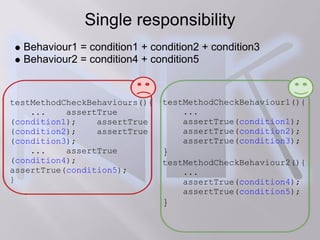 Single responsibility
  Behaviour1 = condition1 + condition2 + condition3
  Behaviour2 = condition4 + condition5


testMethodCheckBehaviours(){   testMethodCheckBehaviour1(){
    ...    assertTrue              ...
(condition1);    assertTrue        assertTrue(condition1);
(condition2);    assertTrue        assertTrue(condition2);
(condition3);                      assertTrue(condition3);
    ...    assertTrue          }
(condition4);                  testMethodCheckBehaviour2(){
assertTrue(condition5);            ...
}                                  assertTrue(condition4);
                                   assertTrue(condition5);
                               }
 