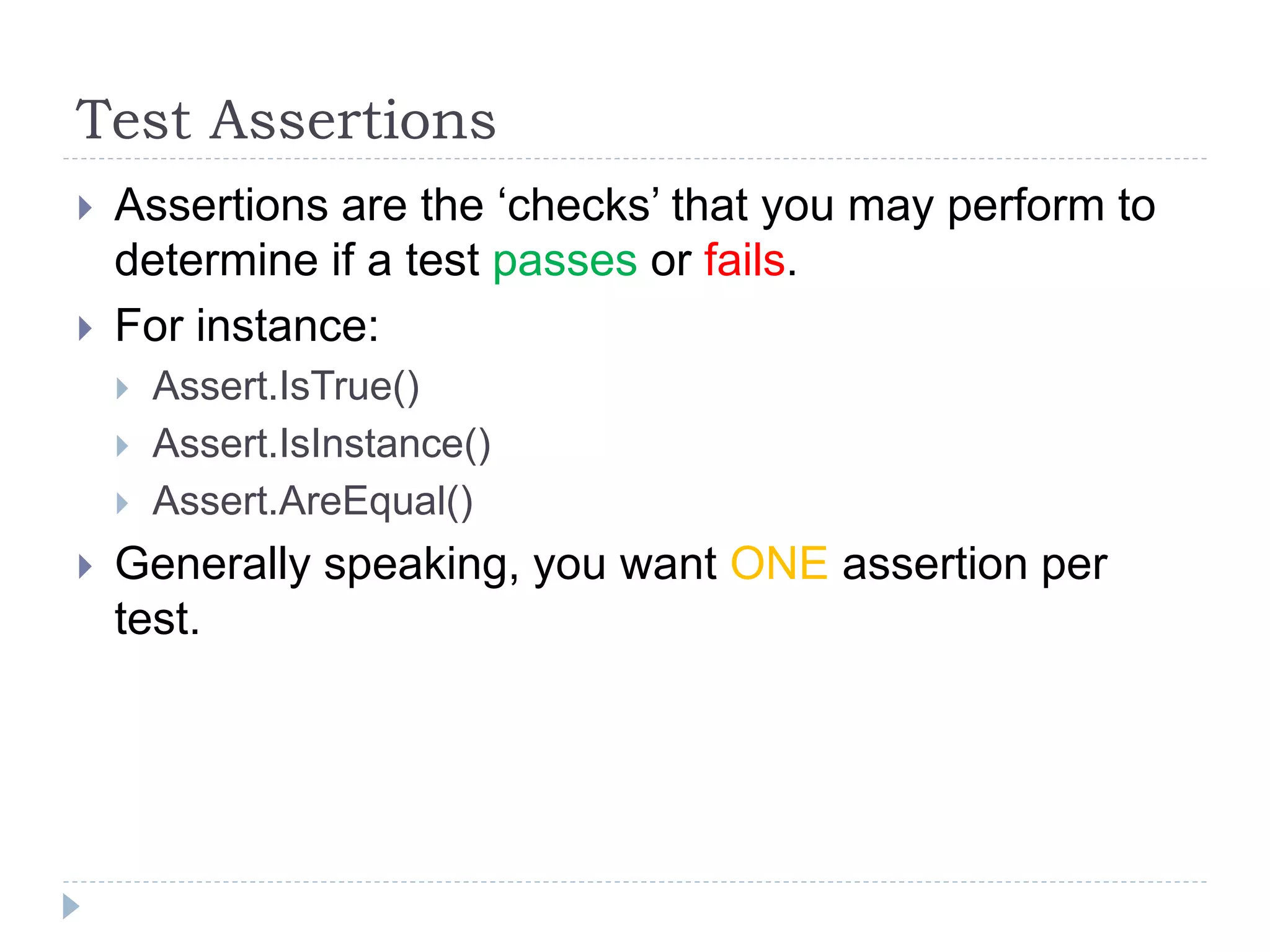 Test Assertions
 Assertions are the ‘checks’ that you may perform to
determine if a test passes or fails.
 For instance:
 Assert.IsTrue()
 Assert.IsInstance()
 Assert.AreEqual()
 Generally speaking, you want ONE assertion per
test.
 