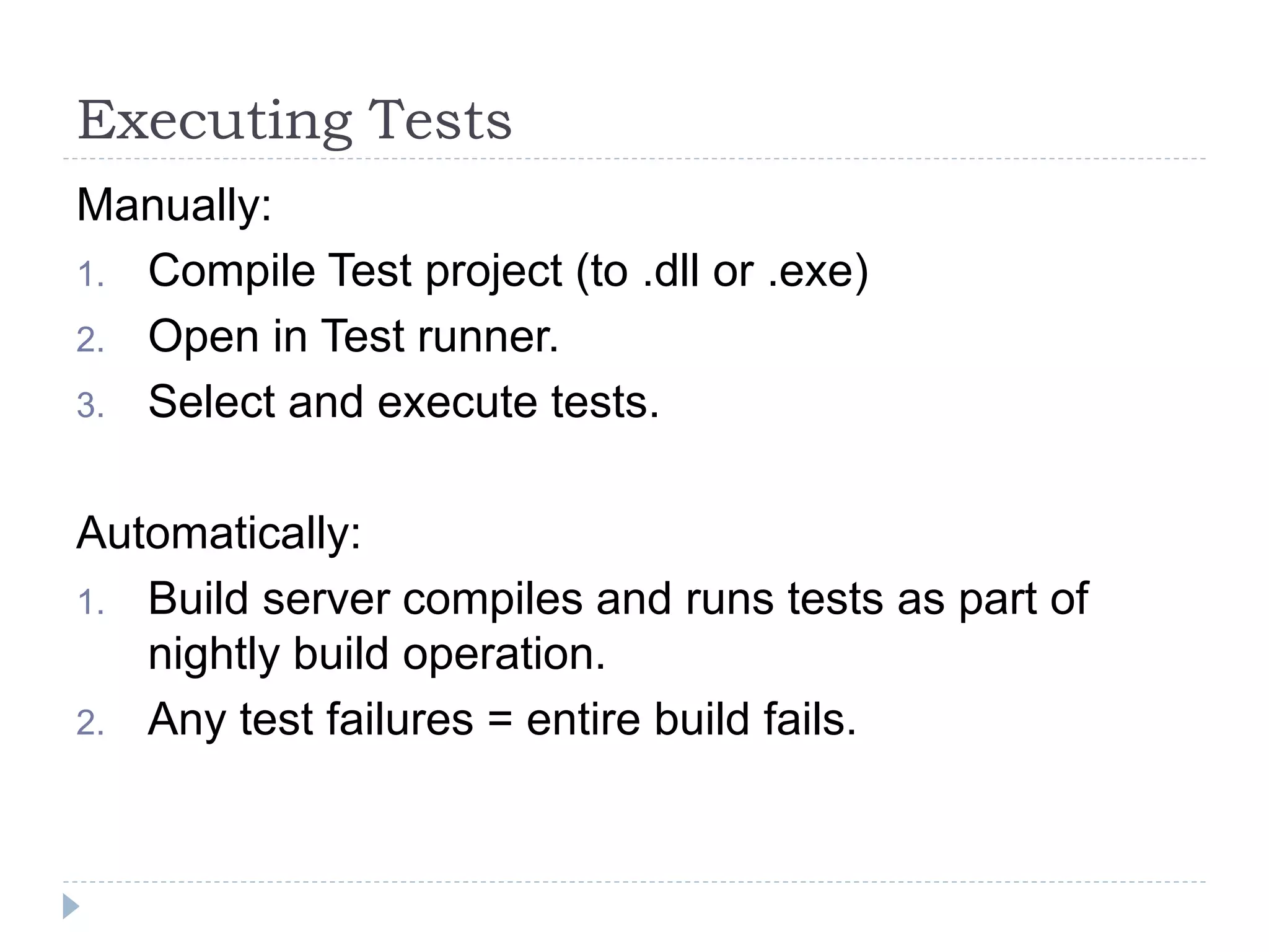 Executing Tests
Manually:
1. Compile Test project (to .dll or .exe)
2. Open in Test runner.
3. Select and execute tests.
Automatically:
1. Build server compiles and runs tests as part of
nightly build operation.
2. Any test failures = entire build fails.
 