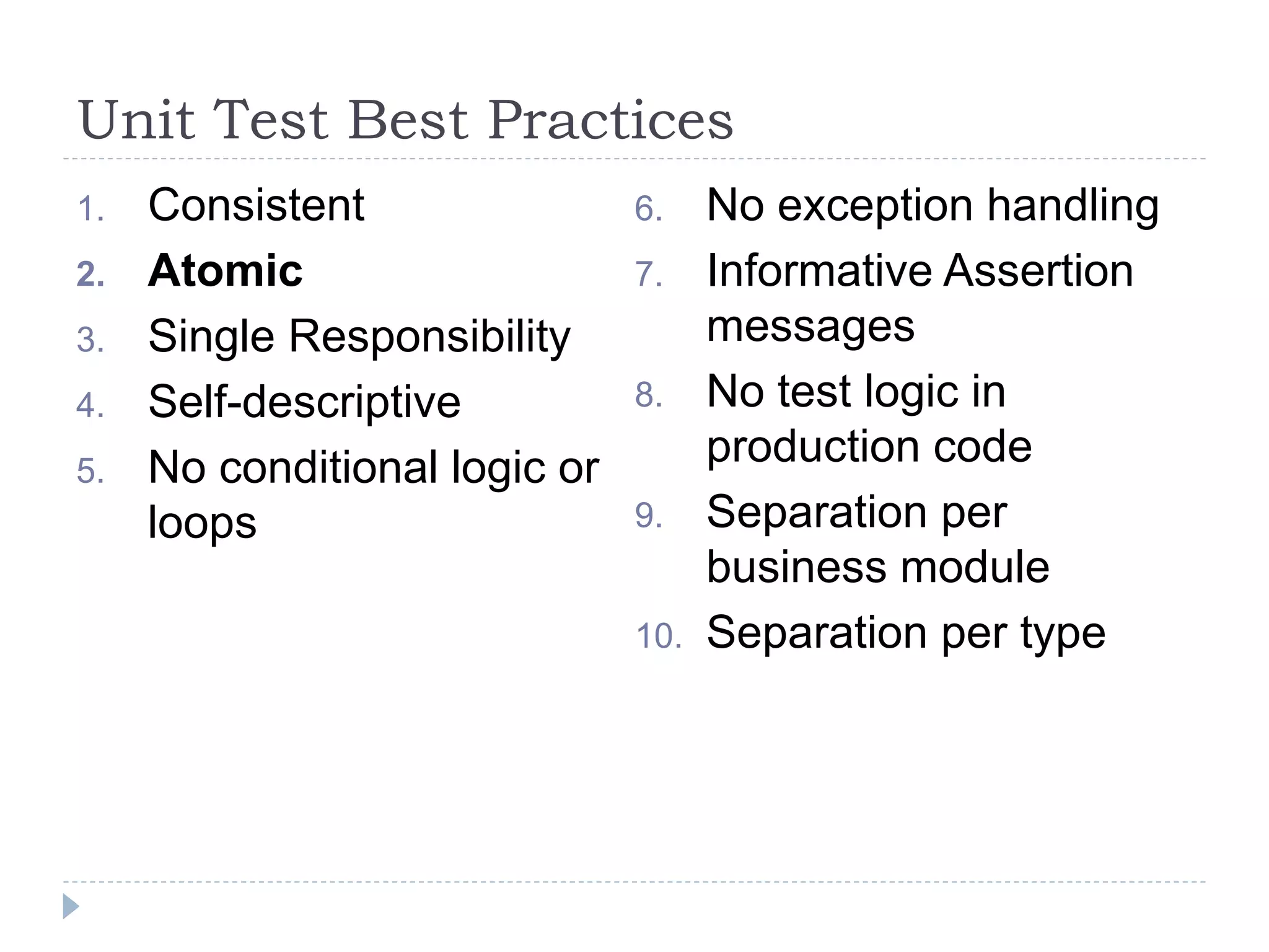 Unit Test Best Practices
1. Consistent
2. Atomic
3. Single Responsibility
4. Self-descriptive
5. No conditional logic or
loops
6. No exception handling
7. Informative Assertion
messages
8. No test logic in
production code
9. Separation per
business module
10. Separation per type
 