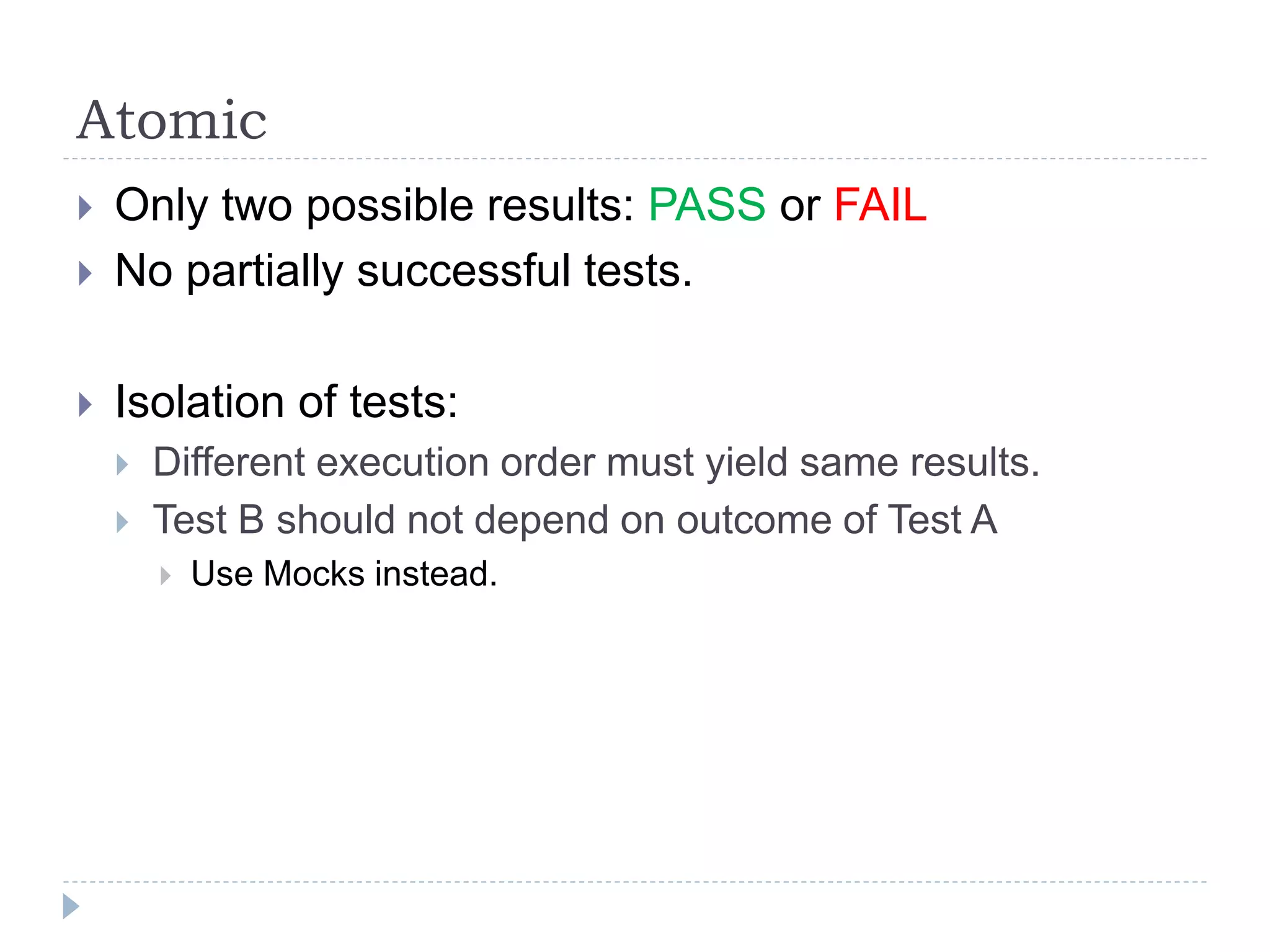 Atomic
 Only two possible results: PASS or FAIL
 No partially successful tests.
 Isolation of tests:
 Different execution order must yield same results.
 Test B should not depend on outcome of Test A
 Use Mocks instead.
 