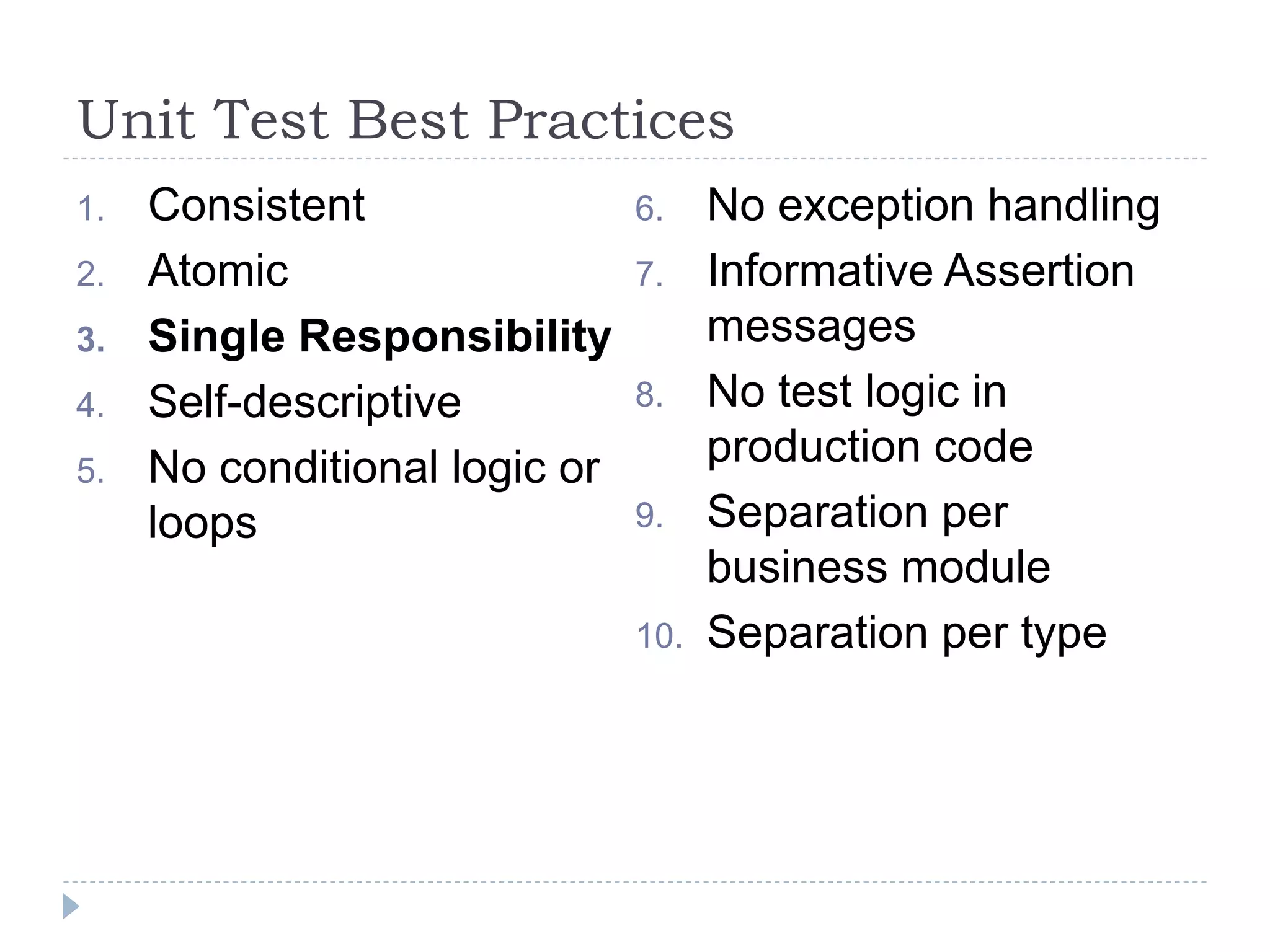 Unit Test Best Practices
1. Consistent
2. Atomic
3. Single Responsibility
4. Self-descriptive
5. No conditional logic or
loops
6. No exception handling
7. Informative Assertion
messages
8. No test logic in
production code
9. Separation per
business module
10. Separation per type
 