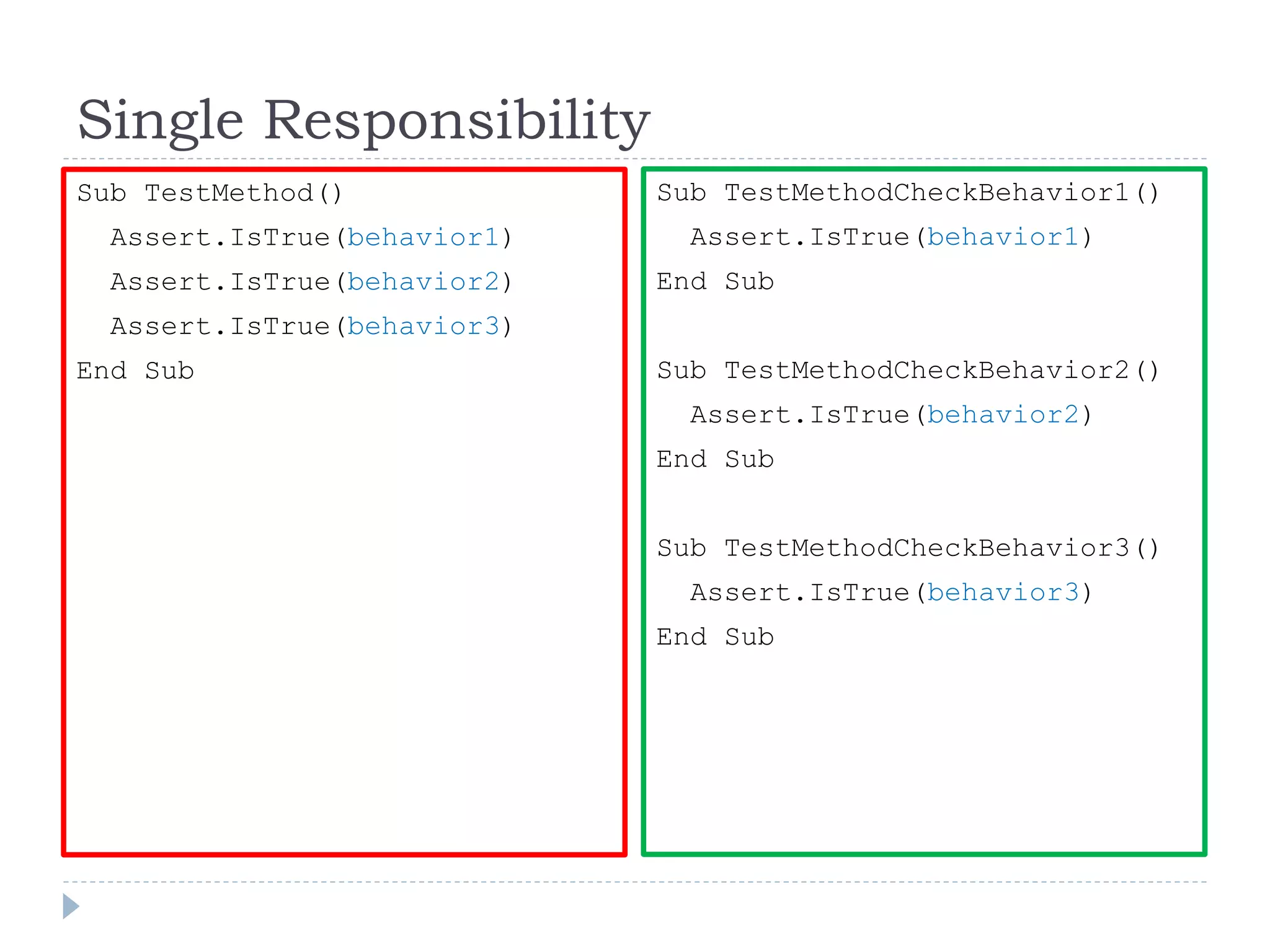 Single Responsibility
Sub TestMethod()
Assert.IsTrue(behavior1)
Assert.IsTrue(behavior2)
Assert.IsTrue(behavior3)
End Sub
Sub TestMethodCheckBehavior1()
Assert.IsTrue(behavior1)
End Sub
Sub TestMethodCheckBehavior2()
Assert.IsTrue(behavior2)
End Sub
Sub TestMethodCheckBehavior3()
Assert.IsTrue(behavior3)
End Sub
 