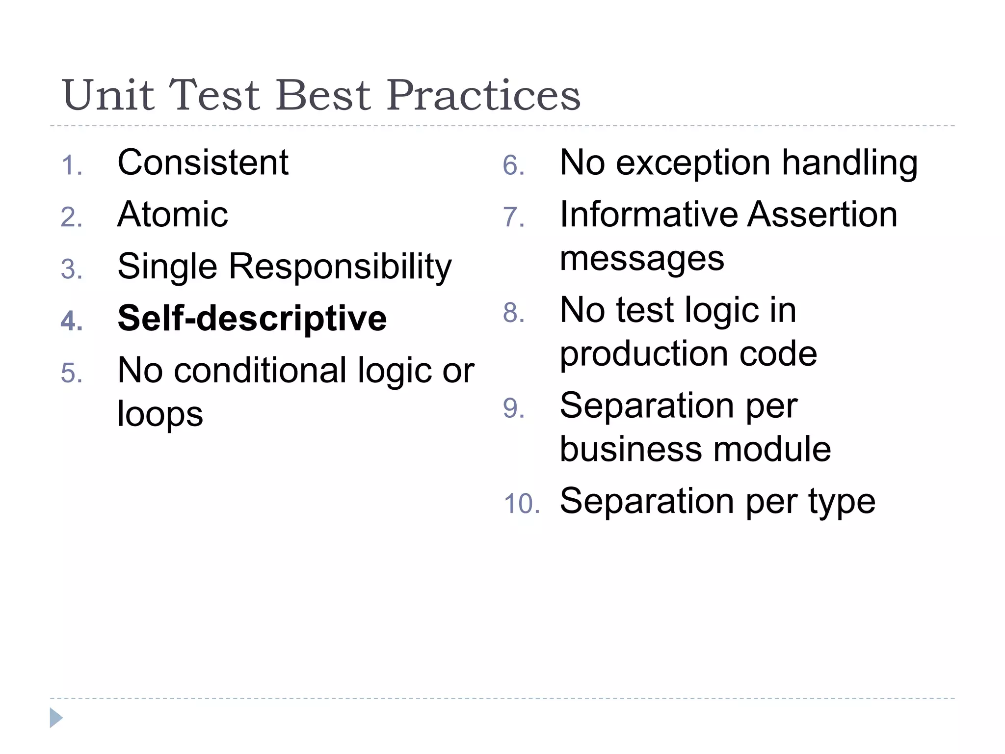 Unit Test Best Practices
1. Consistent
2. Atomic
3. Single Responsibility
4. Self-descriptive
5. No conditional logic or
loops
6. No exception handling
7. Informative Assertion
messages
8. No test logic in
production code
9. Separation per
business module
10. Separation per type
 