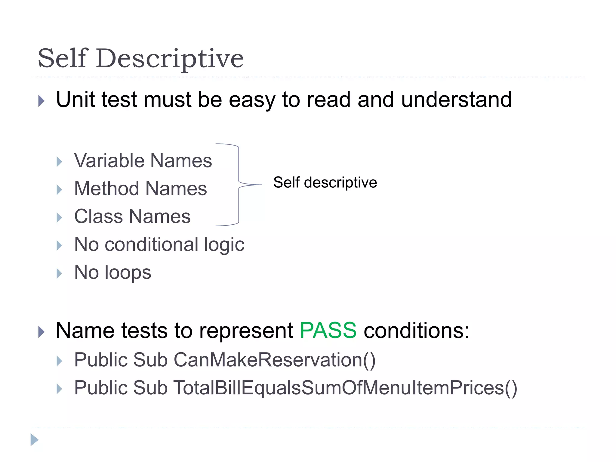 Self Descriptive
 Unit test must be easy to read and understand
 Variable Names
 Method Names
 Class Names
 No conditional logic
 No loops
 Name tests to represent PASS conditions:
 Public Sub CanMakeReservation()
 Public Sub TotalBillEqualsSumOfMenuItemPrices()
Self descriptive
 