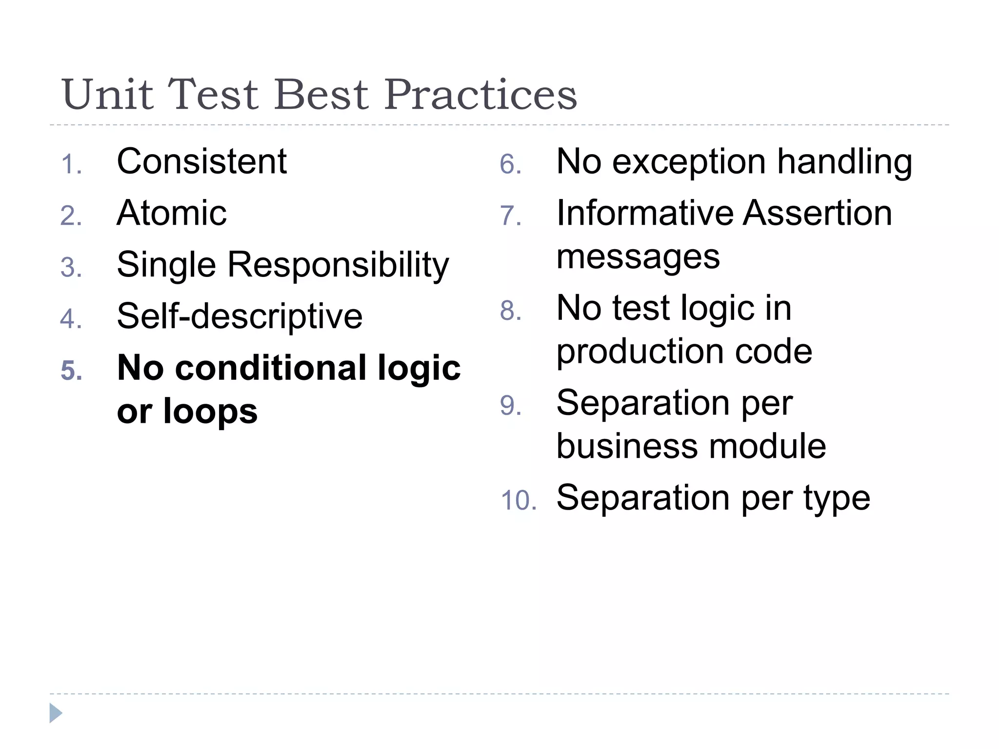 Unit Test Best Practices
1. Consistent
2. Atomic
3. Single Responsibility
4. Self-descriptive
5. No conditional logic
or loops
6. No exception handling
7. Informative Assertion
messages
8. No test logic in
production code
9. Separation per
business module
10. Separation per type
 