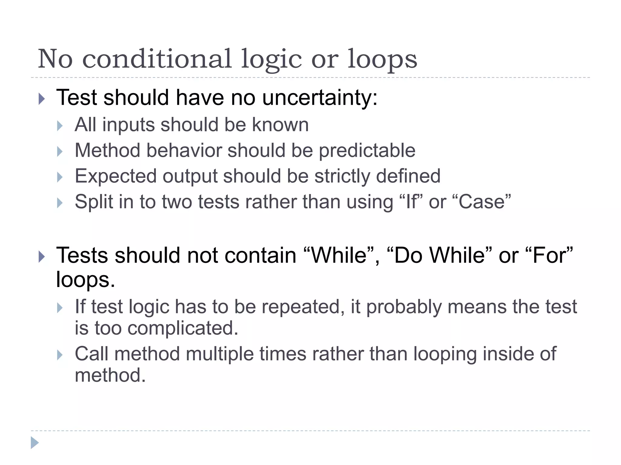 No conditional logic or loops
 Test should have no uncertainty:
 All inputs should be known
 Method behavior should be predictable
 Expected output should be strictly defined
 Split in to two tests rather than using “If” or “Case”
 Tests should not contain “While”, “Do While” or “For”
loops.
 If test logic has to be repeated, it probably means the test
is too complicated.
 Call method multiple times rather than looping inside of
method.
 