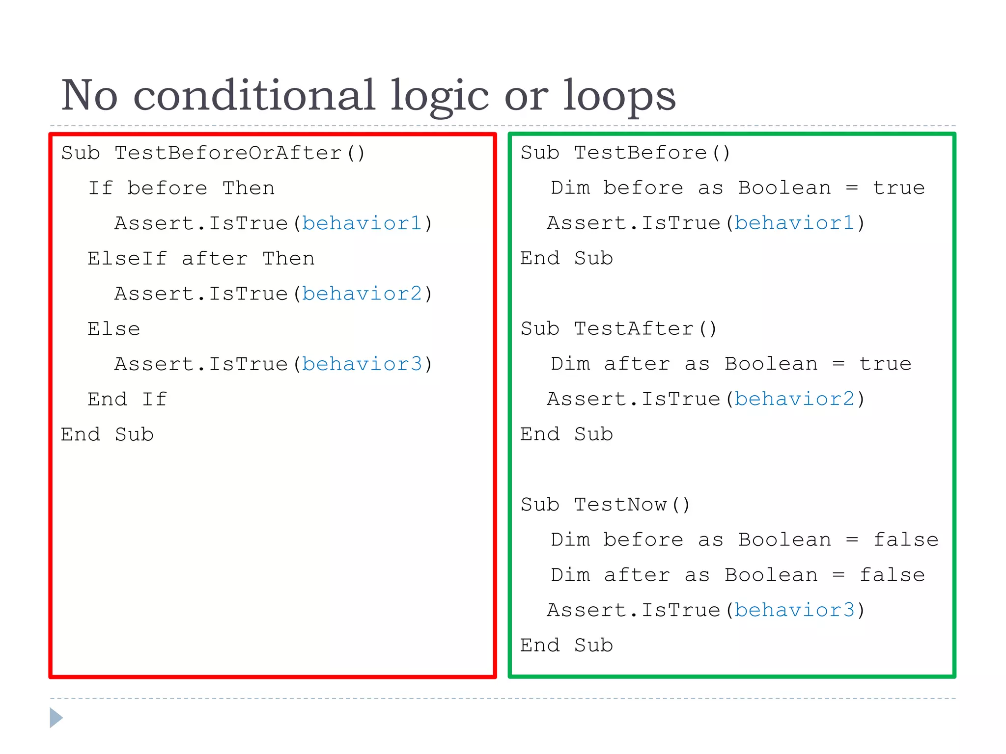 No conditional logic or loops
Sub TestBeforeOrAfter()
If before Then
Assert.IsTrue(behavior1)
ElseIf after Then
Assert.IsTrue(behavior2)
Else
Assert.IsTrue(behavior3)
End If
End Sub
Sub TestBefore()
Dim before as Boolean = true
Assert.IsTrue(behavior1)
End Sub
Sub TestAfter()
Dim after as Boolean = true
Assert.IsTrue(behavior2)
End Sub
Sub TestNow()
Dim before as Boolean = false
Dim after as Boolean = false
Assert.IsTrue(behavior3)
End Sub
 