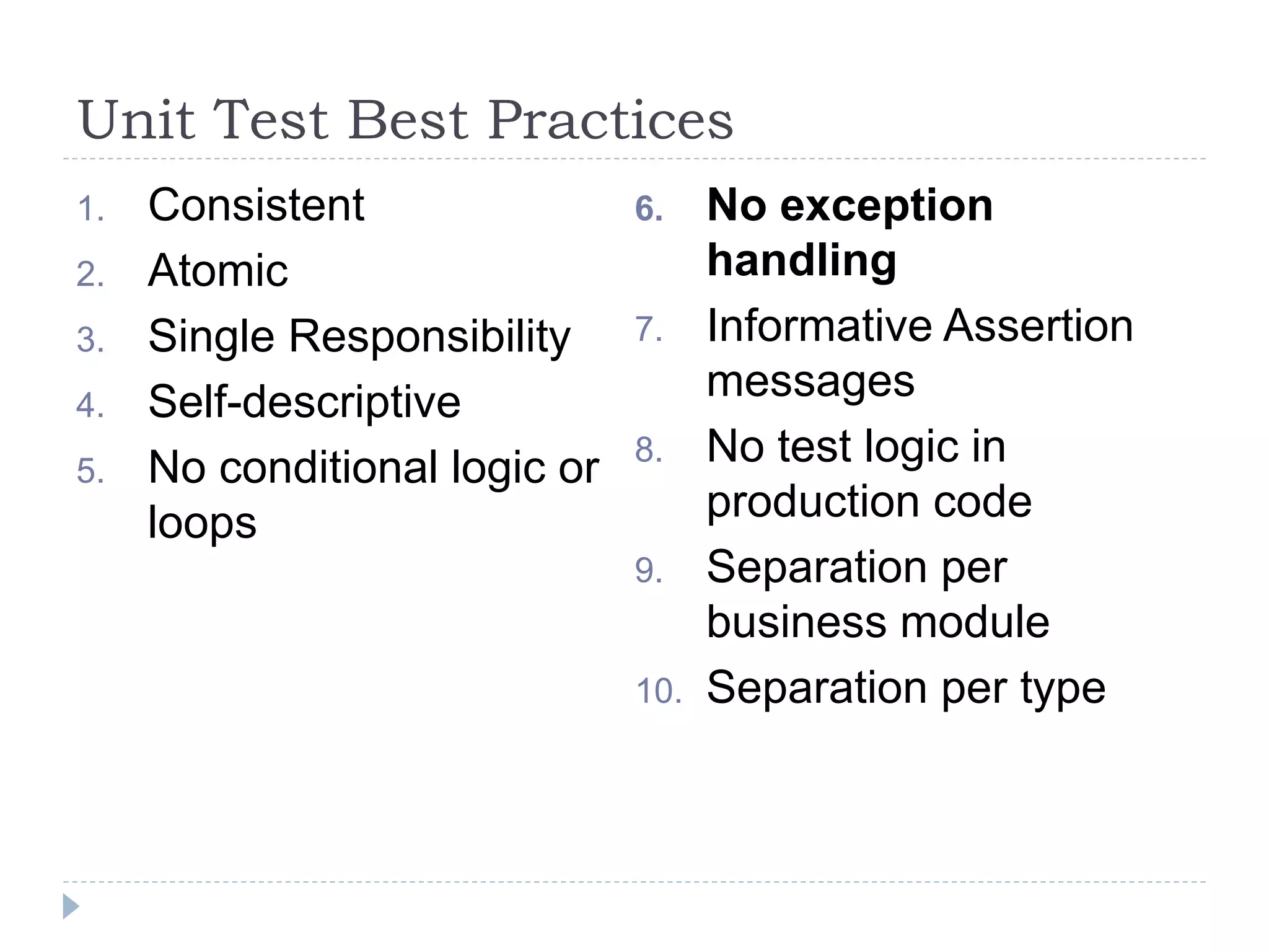 Unit Test Best Practices
1. Consistent
2. Atomic
3. Single Responsibility
4. Self-descriptive
5. No conditional logic or
loops
6. No exception
handling
7. Informative Assertion
messages
8. No test logic in
production code
9. Separation per
business module
10. Separation per type
 