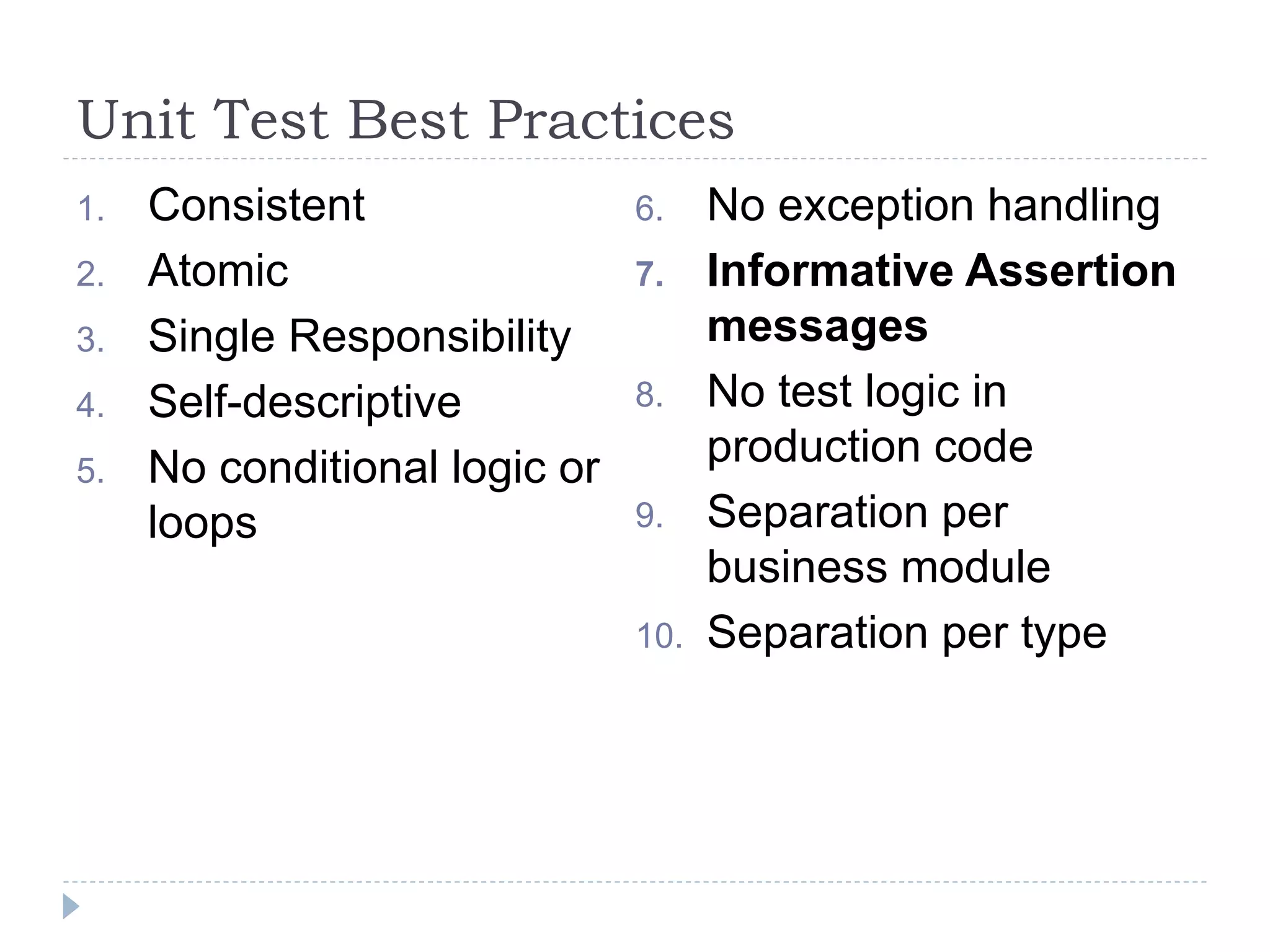 Unit Test Best Practices
1. Consistent
2. Atomic
3. Single Responsibility
4. Self-descriptive
5. No conditional logic or
loops
6. No exception handling
7. Informative Assertion
messages
8. No test logic in
production code
9. Separation per
business module
10. Separation per type
 