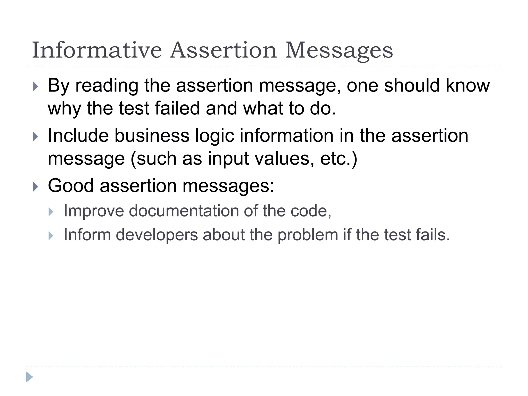 Informative Assertion Messages
 By reading the assertion message, one should know
why the test failed and what to do.
 Include business logic information in the assertion
message (such as input values, etc.)
 Good assertion messages:
 Improve documentation of the code,
 Inform developers about the problem if the test fails.
 