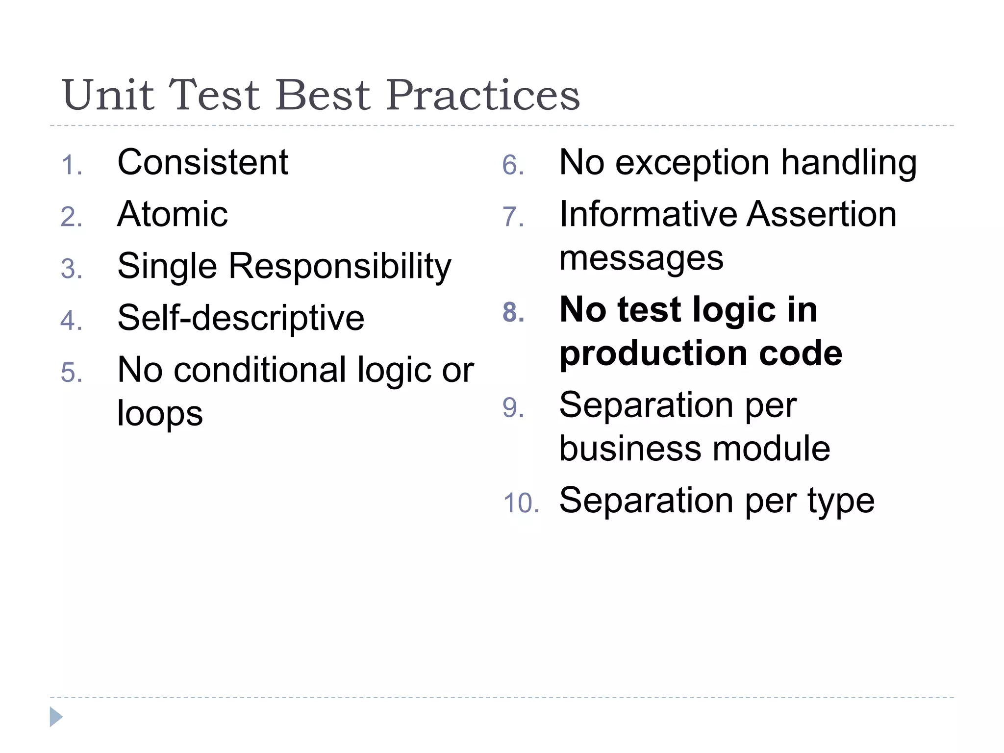 Unit Test Best Practices
1. Consistent
2. Atomic
3. Single Responsibility
4. Self-descriptive
5. No conditional logic or
loops
6. No exception handling
7. Informative Assertion
messages
8. No test logic in
production code
9. Separation per
business module
10. Separation per type
 
