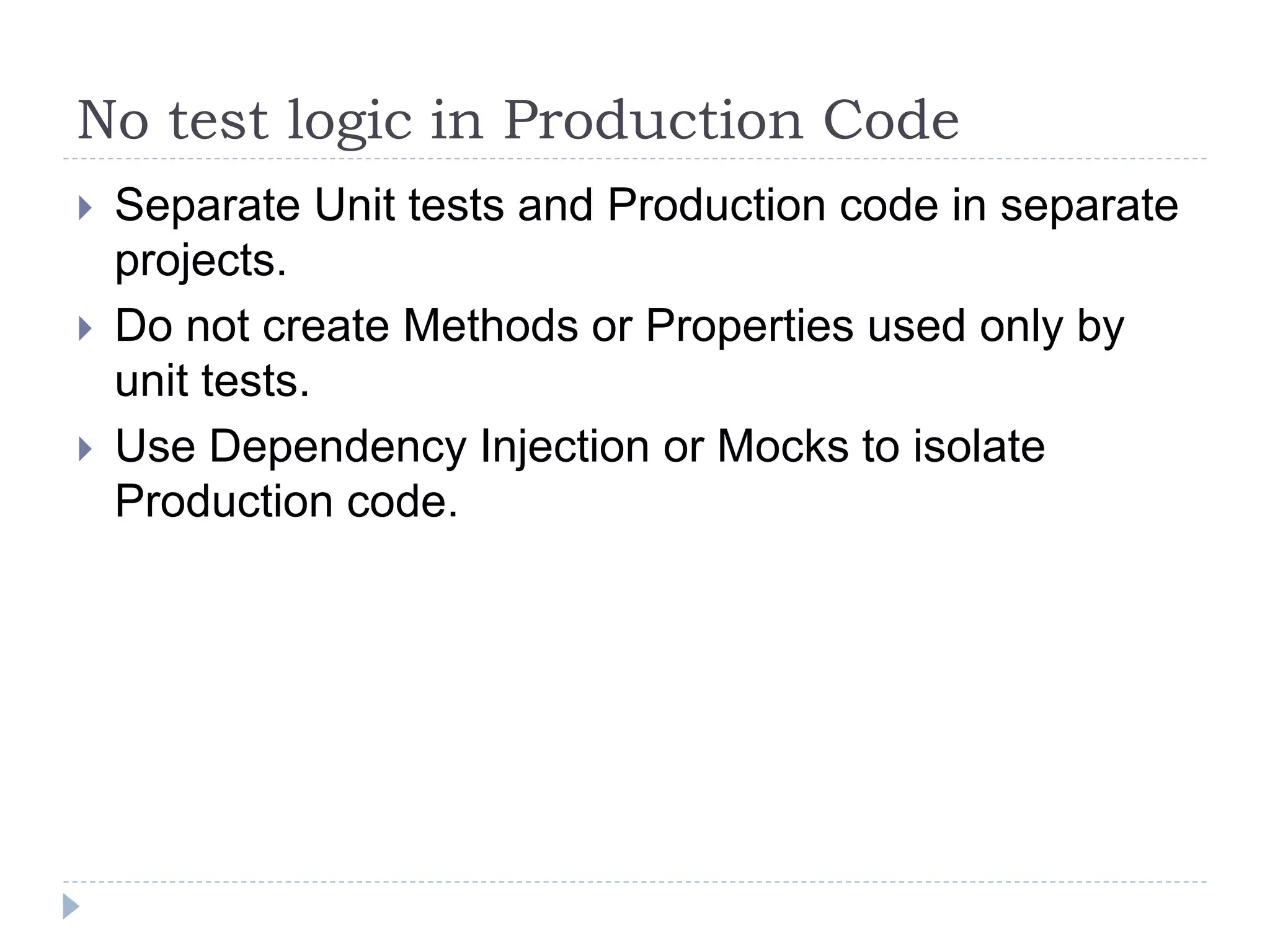 No test logic in Production Code
 Separate Unit tests and Production code in separate
projects.
 Do not create Methods or Properties used only by
unit tests.
 Use Dependency Injection or Mocks to isolate
Production code.
 
