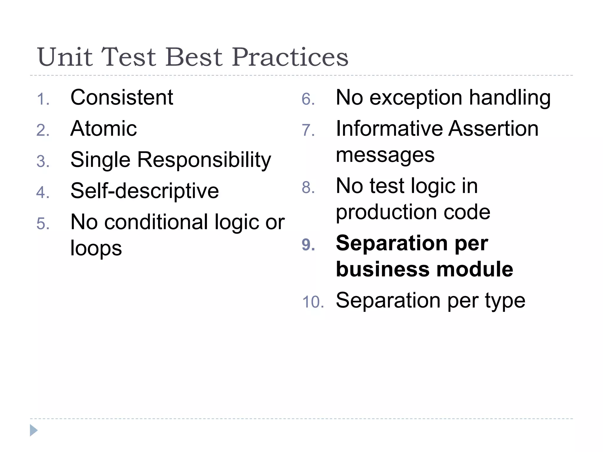 Unit Test Best Practices
1. Consistent
2. Atomic
3. Single Responsibility
4. Self-descriptive
5. No conditional logic or
loops
6. No exception handling
7. Informative Assertion
messages
8. No test logic in
production code
9. Separation per
business module
10. Separation per type
 