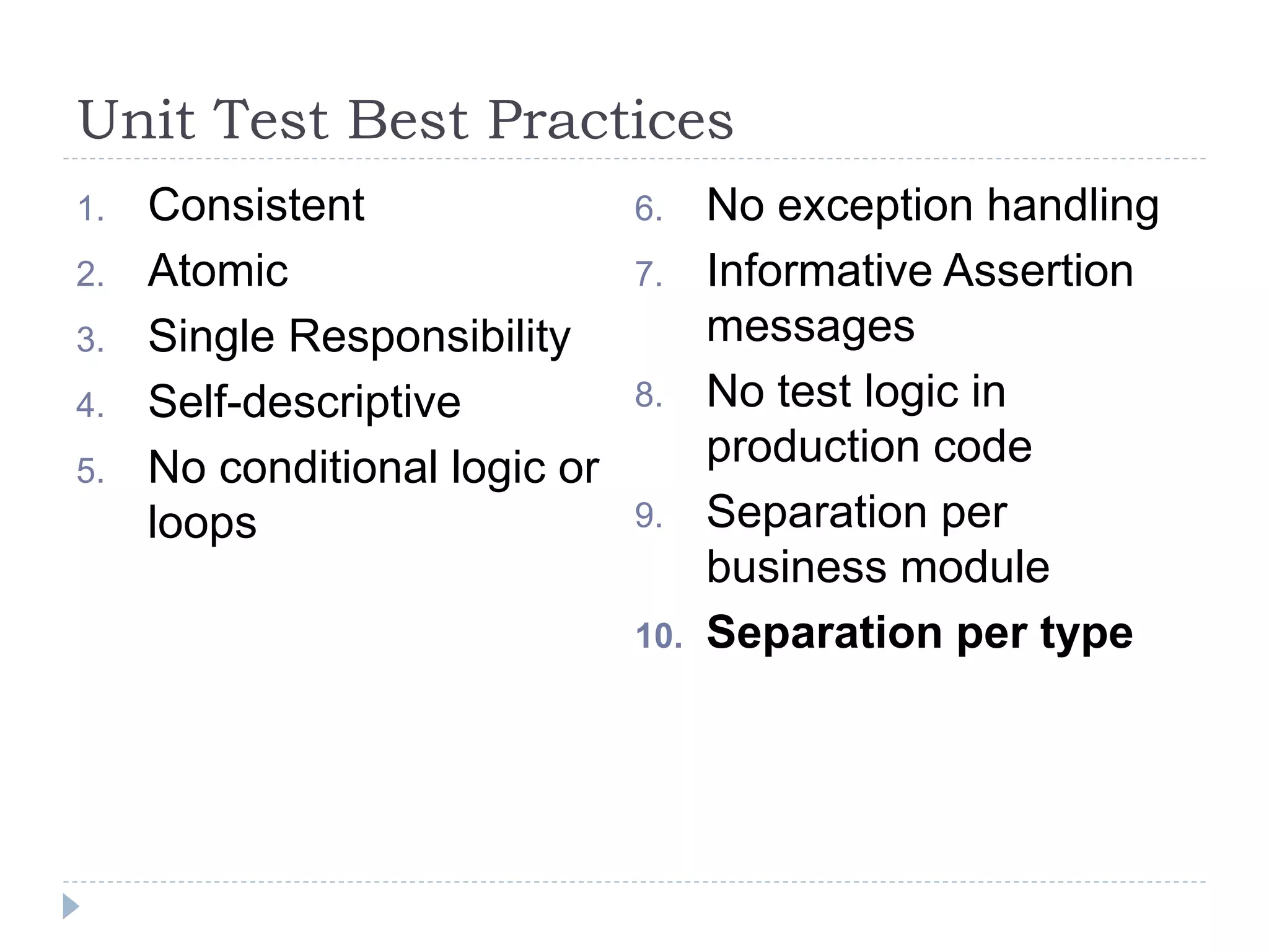Unit Test Best Practices
1. Consistent
2. Atomic
3. Single Responsibility
4. Self-descriptive
5. No conditional logic or
loops
6. No exception handling
7. Informative Assertion
messages
8. No test logic in
production code
9. Separation per
business module
10. Separation per type
 