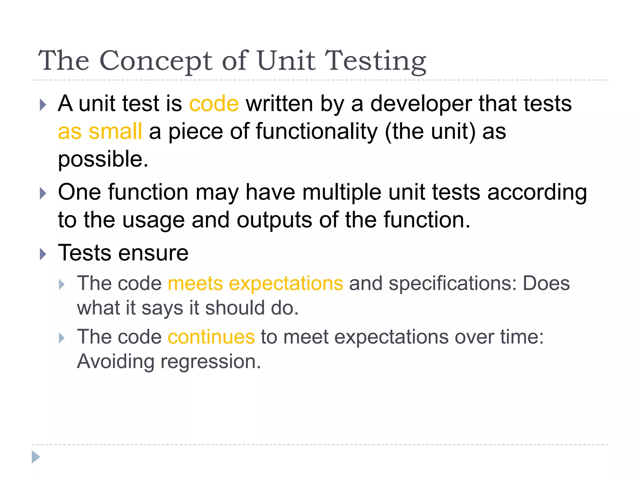 The Concept of Unit Testing
 A unit test is code written by a developer that tests
as small a piece of functionality (the unit) as
possible.
 One function may have multiple unit tests according
to the usage and outputs of the function.
 Tests ensure
 The code meets expectations and specifications: Does
what it says it should do.
 The code continues to meet expectations over time:
Avoiding regression.
 