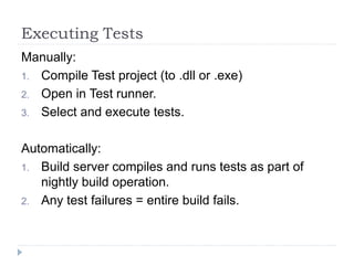 Executing Tests
Manually:
1. Compile Test project (to .dll or .exe)
2. Open in Test runner.
3. Select and execute tests.
Automatically:
1. Build server compiles and runs tests as part of
nightly build operation.
2. Any test failures = entire build fails.
 