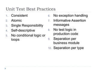 Unit Test Best Practices
1. Consistent
2. Atomic
3. Single Responsibility
4. Self-descriptive
5. No conditional logic or
loops
6. No exception handling
7. Informative Assertion
messages
8. No test logic in
production code
9. Separation per
business module
10. Separation per type
 