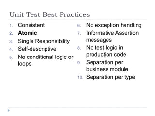 Unit Test Best Practices
1. Consistent
2. Atomic
3. Single Responsibility
4. Self-descriptive
5. No conditional logic or
loops
6. No exception handling
7. Informative Assertion
messages
8. No test logic in
production code
9. Separation per
business module
10. Separation per type
 