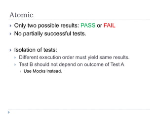 Atomic
 Only two possible results: PASS or FAIL
 No partially successful tests.
 Isolation of tests:
 Different execution order must yield same results.
 Test B should not depend on outcome of Test A
 Use Mocks instead.
 