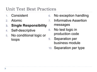 Unit Test Best Practices
1. Consistent
2. Atomic
3. Single Responsibility
4. Self-descriptive
5. No conditional logic or
loops
6. No exception handling
7. Informative Assertion
messages
8. No test logic in
production code
9. Separation per
business module
10. Separation per type
 