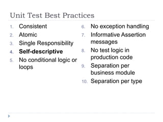 Unit Test Best Practices
1. Consistent
2. Atomic
3. Single Responsibility
4. Self-descriptive
5. No conditional logic or
loops
6. No exception handling
7. Informative Assertion
messages
8. No test logic in
production code
9. Separation per
business module
10. Separation per type
 