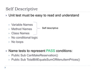Self Descriptive
 Unit test must be easy to read and understand
 Variable Names
 Method Names
 Class Names
 No conditional logic
 No loops
 Name tests to represent PASS conditions:
 Public Sub CanMakeReservation()
 Public Sub TotalBillEqualsSumOfMenuItemPrices()
Self descriptive
 