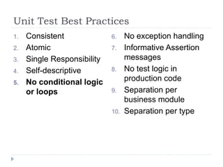 Unit Test Best Practices
1. Consistent
2. Atomic
3. Single Responsibility
4. Self-descriptive
5. No conditional logic
or loops
6. No exception handling
7. Informative Assertion
messages
8. No test logic in
production code
9. Separation per
business module
10. Separation per type
 