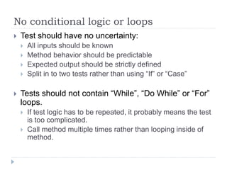 No conditional logic or loops
 Test should have no uncertainty:
 All inputs should be known
 Method behavior should be predictable
 Expected output should be strictly defined
 Split in to two tests rather than using “If” or “Case”
 Tests should not contain “While”, “Do While” or “For”
loops.
 If test logic has to be repeated, it probably means the test
is too complicated.
 Call method multiple times rather than looping inside of
method.
 