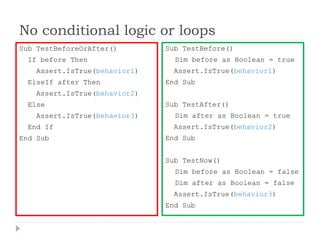 No conditional logic or loops
Sub TestBeforeOrAfter()
If before Then
Assert.IsTrue(behavior1)
ElseIf after Then
Assert.IsTrue(behavior2)
Else
Assert.IsTrue(behavior3)
End If
End Sub
Sub TestBefore()
Dim before as Boolean = true
Assert.IsTrue(behavior1)
End Sub
Sub TestAfter()
Dim after as Boolean = true
Assert.IsTrue(behavior2)
End Sub
Sub TestNow()
Dim before as Boolean = false
Dim after as Boolean = false
Assert.IsTrue(behavior3)
End Sub
 
