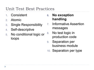 Unit Test Best Practices
1. Consistent
2. Atomic
3. Single Responsibility
4. Self-descriptive
5. No conditional logic or
loops
6. No exception
handling
7. Informative Assertion
messages
8. No test logic in
production code
9. Separation per
business module
10. Separation per type
 