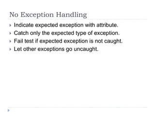 No Exception Handling
 Indicate expected exception with attribute.
 Catch only the expected type of exception.
 Fail test if expected exception is not caught.
 Let other exceptions go uncaught.
 
