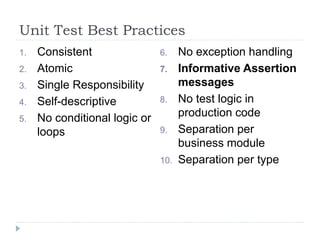Unit Test Best Practices
1. Consistent
2. Atomic
3. Single Responsibility
4. Self-descriptive
5. No conditional logic or
loops
6. No exception handling
7. Informative Assertion
messages
8. No test logic in
production code
9. Separation per
business module
10. Separation per type
 
